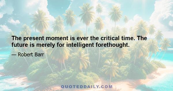 The present moment is ever the critical time. The future is merely for intelligent forethought.