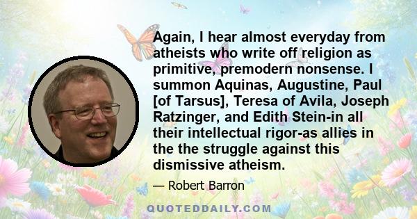 Again, I hear almost everyday from atheists who write off religion as primitive, premodern nonsense. I summon Aquinas, Augustine, Paul [of Tarsus], Teresa of Avila, Joseph Ratzinger, and Edith Stein-in all their