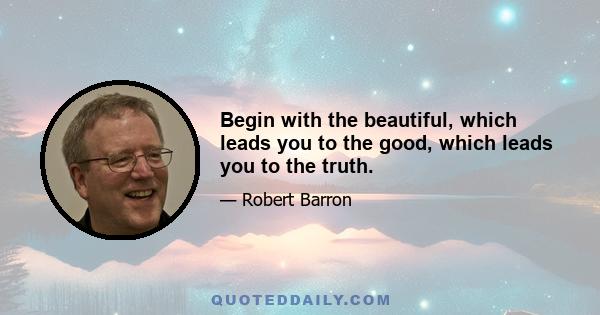 Begin with the beautiful, which leads you to the good, which leads you to the truth.