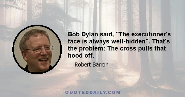 Bob Dylan said, The executioner's face is always well-hidden. That's the problem: The cross pulls that hood off.