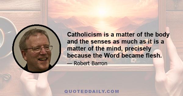 Catholicism is a matter of the body and the senses as much as it is a matter of the mind, precisely because the Word became flesh.