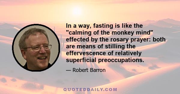 In a way, fasting is like the calming of the monkey mind effected by the rosary prayer: both are means of stilling the effervescence of relatively superficial preoccupations.