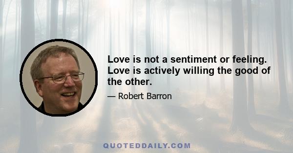 Love is not a sentiment or feeling. Love is actively willing the good of the other.