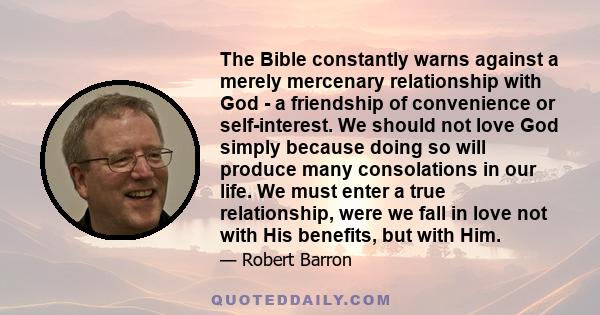 The Bible constantly warns against a merely mercenary relationship with God - a friendship of convenience or self-interest. We should not love God simply because doing so will produce many consolations in our life. We