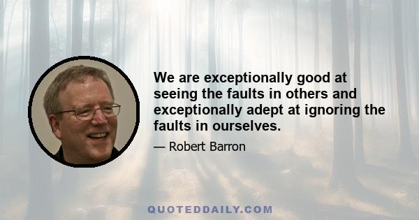 We are exceptionally good at seeing the faults in others and exceptionally adept at ignoring the faults in ourselves.