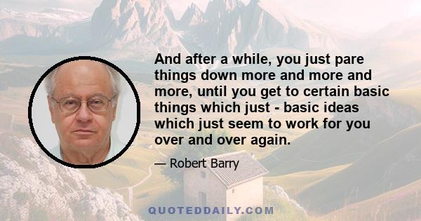 And after a while, you just pare things down more and more and more, until you get to certain basic things which just - basic ideas which just seem to work for you over and over again.