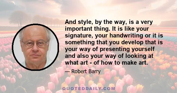 And style, by the way, is a very important thing. It is like your signature, your handwriting or it is something that you develop that is your way of presenting yourself and also your way of looking at what art - of how 