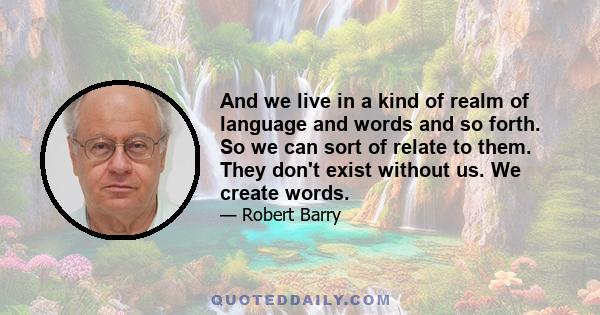 And we live in a kind of realm of language and words and so forth. So we can sort of relate to them. They don't exist without us. We create words.