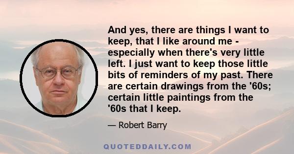 And yes, there are things I want to keep, that I like around me - especially when there's very little left. I just want to keep those little bits of reminders of my past. There are certain drawings from the '60s;