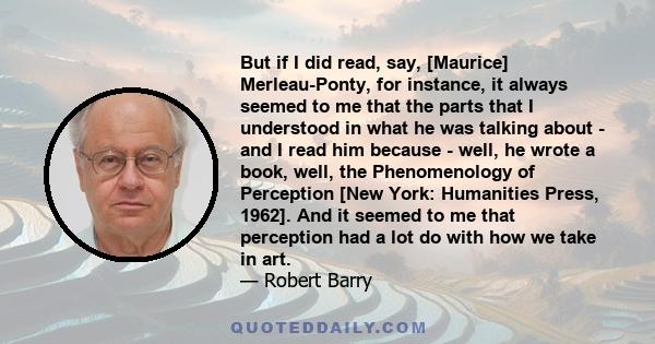 But if I did read, say, [Maurice] Merleau-Ponty, for instance, it always seemed to me that the parts that I understood in what he was talking about - and I read him because - well, he wrote a book, well, the