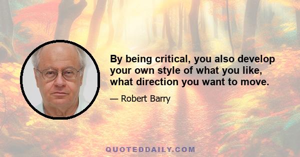 By being critical, you also develop your own style of what you like, what direction you want to move.