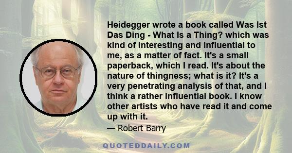 Heidegger wrote a book called Was Ist Das Ding - What Is a Thing? which was kind of interesting and influential to me, as a matter of fact. It's a small paperback, which I read. It's about the nature of thingness; what