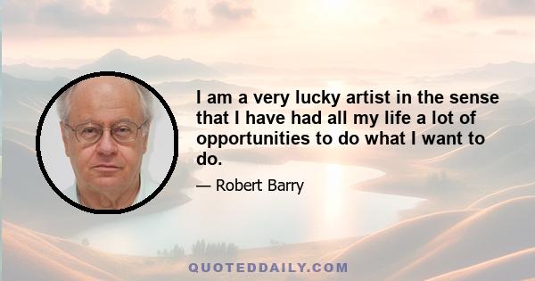 I am a very lucky artist in the sense that I have had all my life a lot of opportunities to do what I want to do.