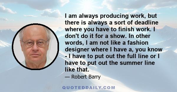 I am always producing work, but there is always a sort of deadline where you have to finish work. I don't do it for a show. In other words, I am not like a fashion designer where I have a, you know - I have to put out