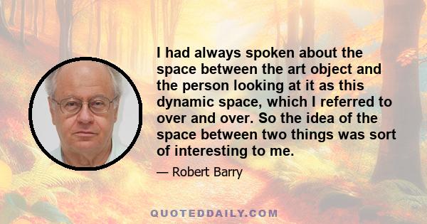 I had always spoken about the space between the art object and the person looking at it as this dynamic space, which I referred to over and over. So the idea of the space between two things was sort of interesting to me.