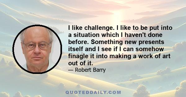 I like challenge. I like to be put into a situation which I haven't done before. Something new presents itself and I see if I can somehow finagle it into making a work of art out of it.