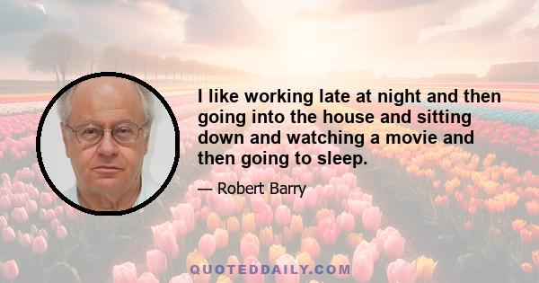 I like working late at night and then going into the house and sitting down and watching a movie and then going to sleep.