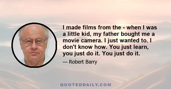 I made films from the - when I was a little kid, my father bought me a movie camera. I just wanted to. I don't know how. You just learn, you just do it. You just do it.