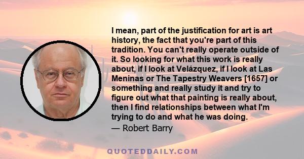 I mean, part of the justification for art is art history, the fact that you're part of this tradition. You can't really operate outside of it. So looking for what this work is really about, if I look at Velázquez, if I