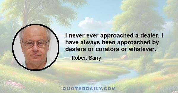 I never ever approached a dealer. I have always been approached by dealers or curators or whatever.
