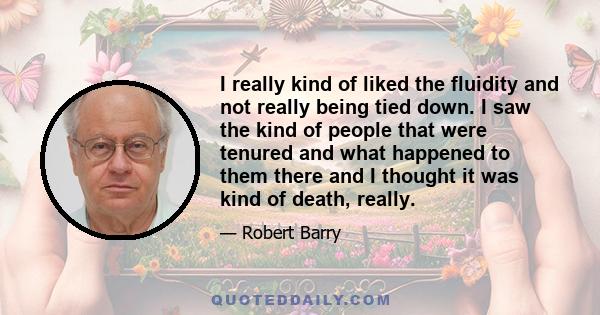 I really kind of liked the fluidity and not really being tied down. I saw the kind of people that were tenured and what happened to them there and I thought it was kind of death, really.