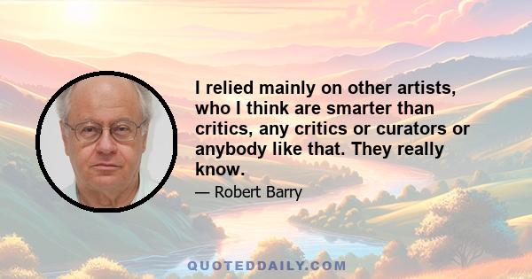 I relied mainly on other artists, who I think are smarter than critics, any critics or curators or anybody like that. They really know.