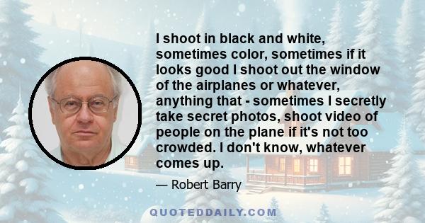 I shoot in black and white, sometimes color, sometimes if it looks good I shoot out the window of the airplanes or whatever, anything that - sometimes I secretly take secret photos, shoot video of people on the plane if 