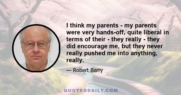 I think my parents - my parents were very hands-off, quite liberal in terms of their - they really - they did encourage me, but they never really pushed me into anything, really.