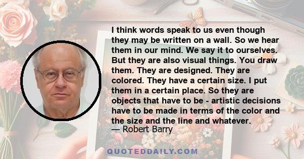 I think words speak to us even though they may be written on a wall. So we hear them in our mind. We say it to ourselves. But they are also visual things. You draw them. They are designed. They are colored. They have a