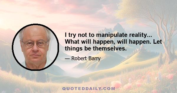 I try not to manipulate reality... What will happen, will happen. Let things be themselves.