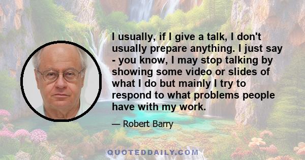 I usually, if I give a talk, I don't usually prepare anything. I just say - you know, I may stop talking by showing some video or slides of what I do but mainly I try to respond to what problems people have with my work.