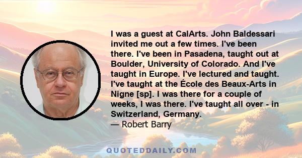 I was a guest at CalArts. John Baldessari invited me out a few times. I've been there. I've been in Pasadena, taught out at Boulder, University of Colorado. And I've taught in Europe. I've lectured and taught. I've