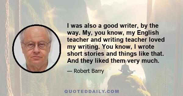 I was also a good writer, by the way. My, you know, my English teacher and writing teacher loved my writing. You know, I wrote short stories and things like that. And they liked them very much.