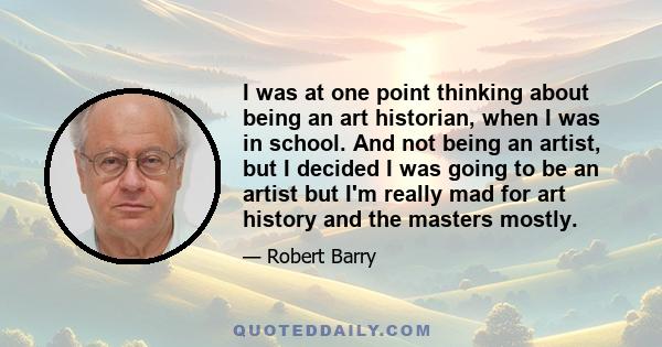 I was at one point thinking about being an art historian, when I was in school. And not being an artist, but I decided I was going to be an artist but I'm really mad for art history and the masters mostly.