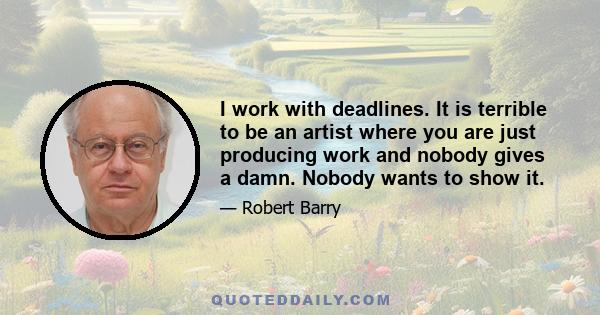 I work with deadlines. It is terrible to be an artist where you are just producing work and nobody gives a damn. Nobody wants to show it.