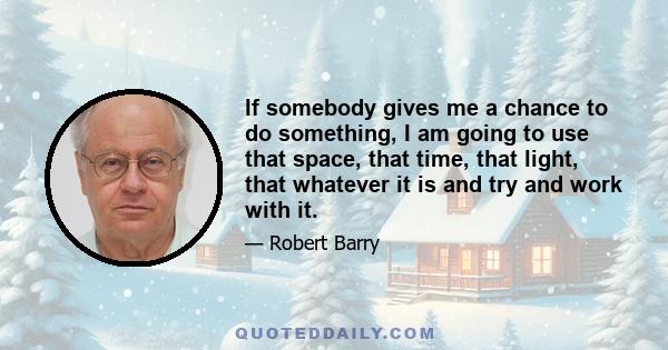 If somebody gives me a chance to do something, I am going to use that space, that time, that light, that whatever it is and try and work with it.