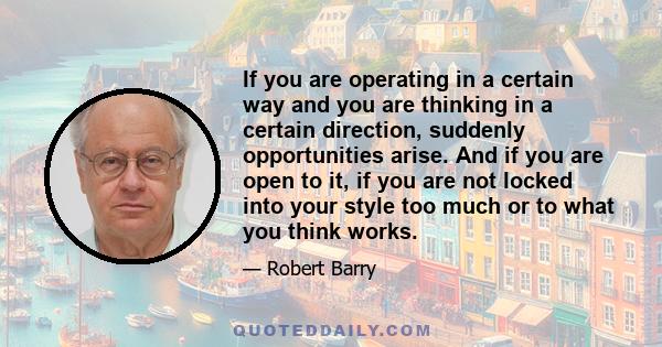 If you are operating in a certain way and you are thinking in a certain direction, suddenly opportunities arise. And if you are open to it, if you are not locked into your style too much or to what you think works.