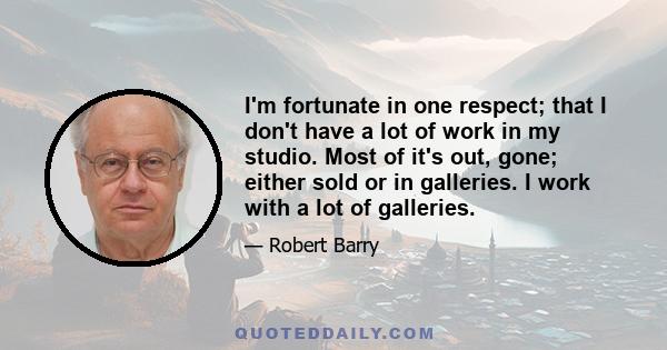 I'm fortunate in one respect; that I don't have a lot of work in my studio. Most of it's out, gone; either sold or in galleries. I work with a lot of galleries.