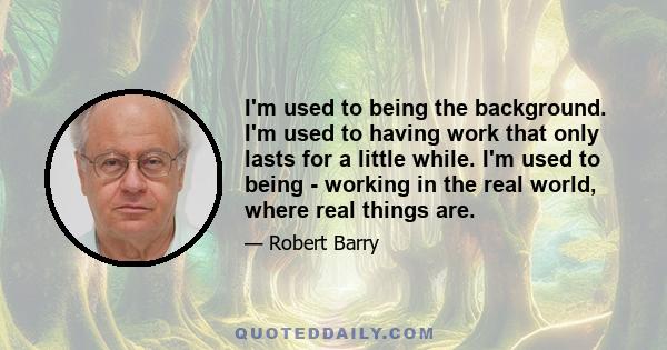 I'm used to being the background. I'm used to having work that only lasts for a little while. I'm used to being - working in the real world, where real things are.