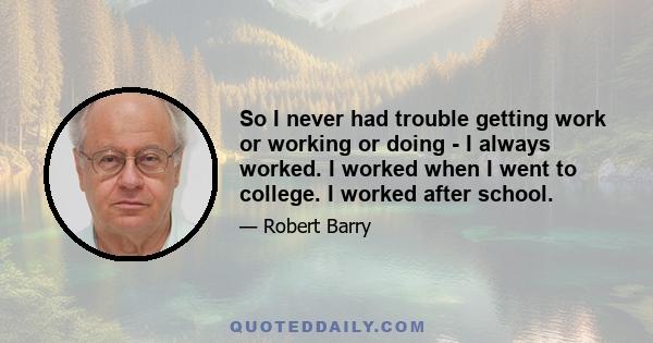 So I never had trouble getting work or working or doing - I always worked. I worked when I went to college. I worked after school.