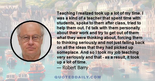 Teaching I realized took up a lot of my time. I was a kind of a teacher that spent time with students, spoke to them after class, tried to help them out. I'd talk with them personally about their work and try to get out 