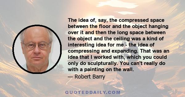 The idea of, say, the compressed space between the floor and the object hanging over it and then the long space between the object and the ceiling was a kind of interesting idea for me - the idea of compressing and