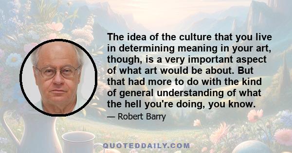 The idea of the culture that you live in determining meaning in your art, though, is a very important aspect of what art would be about. But that had more to do with the kind of general understanding of what the hell