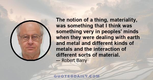 The notion of a thing, materiality, was something that I think was something very in peoples' minds when they were dealing with earth and metal and different kinds of metals and the interaction of different sorts of