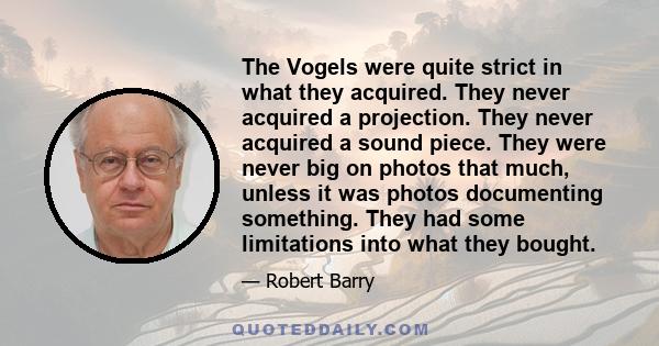 The Vogels were quite strict in what they acquired. They never acquired a projection. They never acquired a sound piece. They were never big on photos that much, unless it was photos documenting something. They had some 