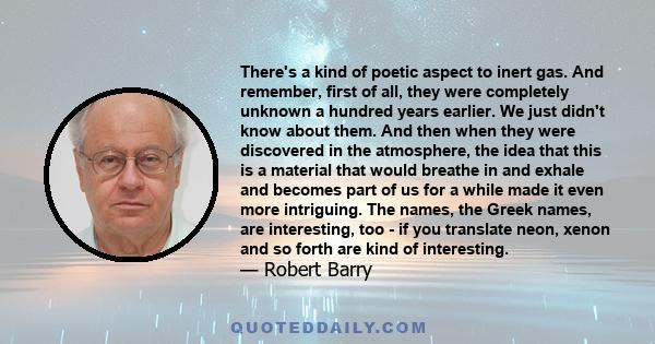 There's a kind of poetic aspect to inert gas. And remember, first of all, they were completely unknown a hundred years earlier. We just didn't know about them. And then when they were discovered in the atmosphere, the