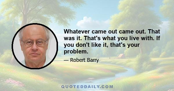 Whatever came out came out. That was it. That's what you live with. If you don't like it, that's your problem.