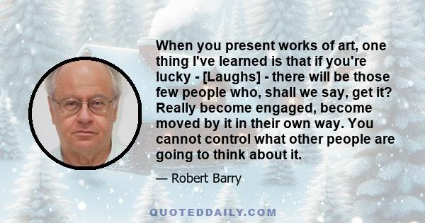 When you present works of art, one thing I've learned is that if you're lucky - [Laughs] - there will be those few people who, shall we say, get it? Really become engaged, become moved by it in their own way. You cannot 