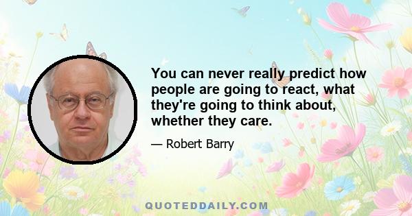 You can never really predict how people are going to react, what they're going to think about, whether they care.