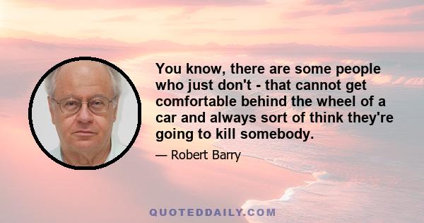 You know, there are some people who just don't - that cannot get comfortable behind the wheel of a car and always sort of think they're going to kill somebody.